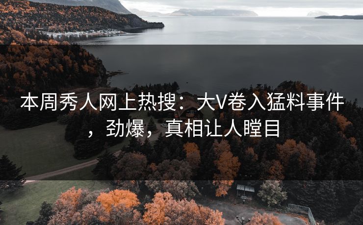 本周秀人网上热搜：大V卷入猛料事件，劲爆，真相让人瞠目