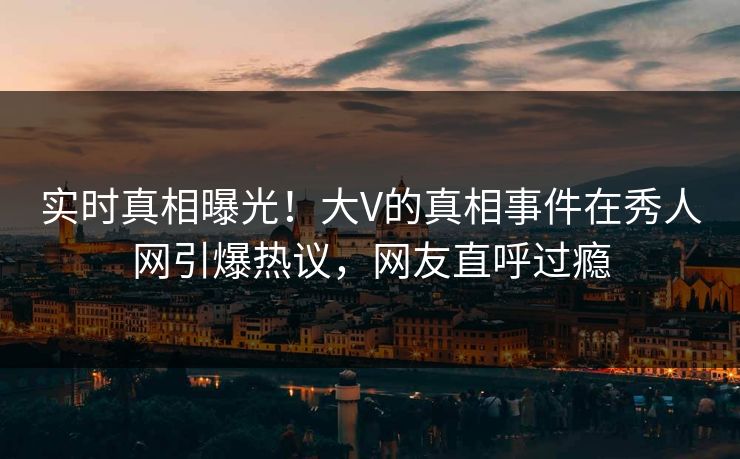 实时真相曝光！大V的真相事件在秀人网引爆热议，网友直呼过瘾