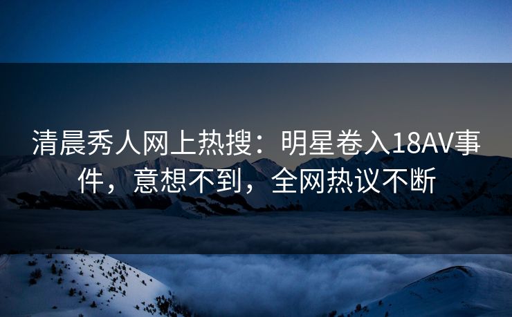 清晨秀人网上热搜：明星卷入18AV事件，意想不到，全网热议不断