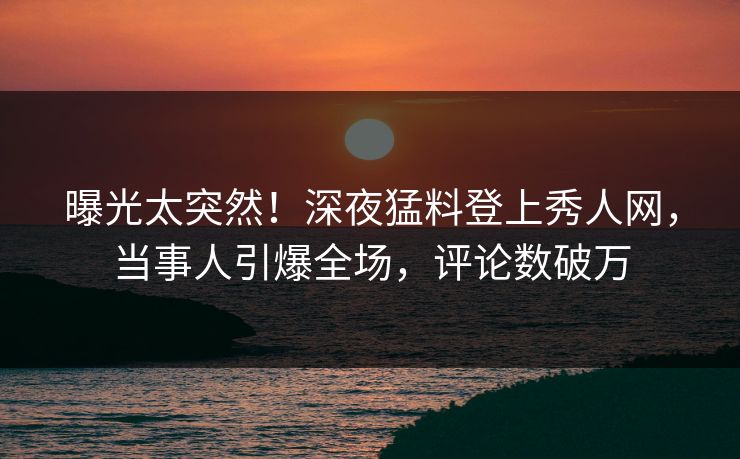 曝光太突然！深夜猛料登上秀人网，当事人引爆全场，评论数破万