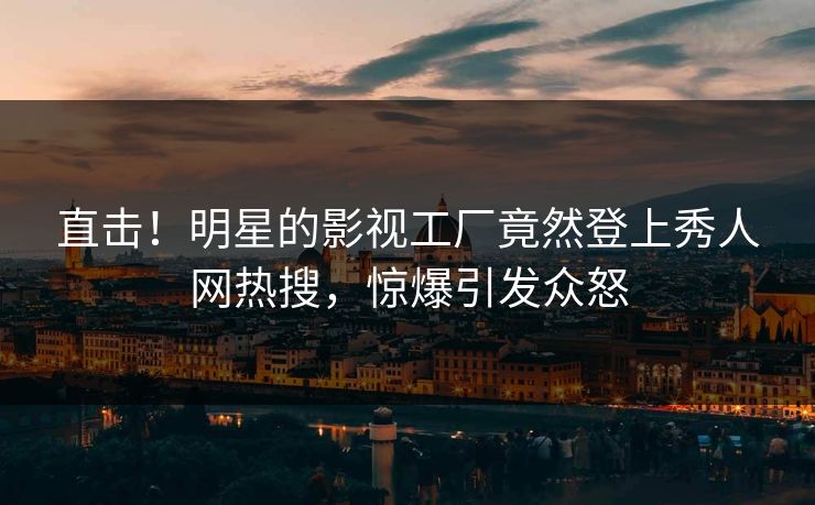 直击！明星的影视工厂竟然登上秀人网热搜，惊爆引发众怒