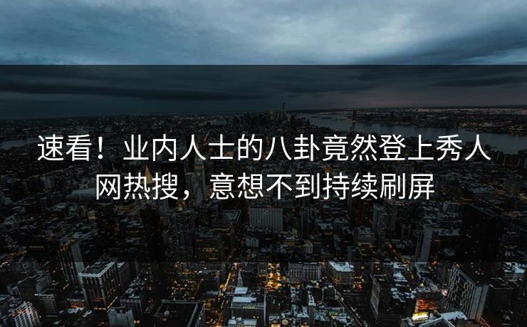 速看！业内人士的八卦竟然登上秀人网热搜，意想不到持续刷屏