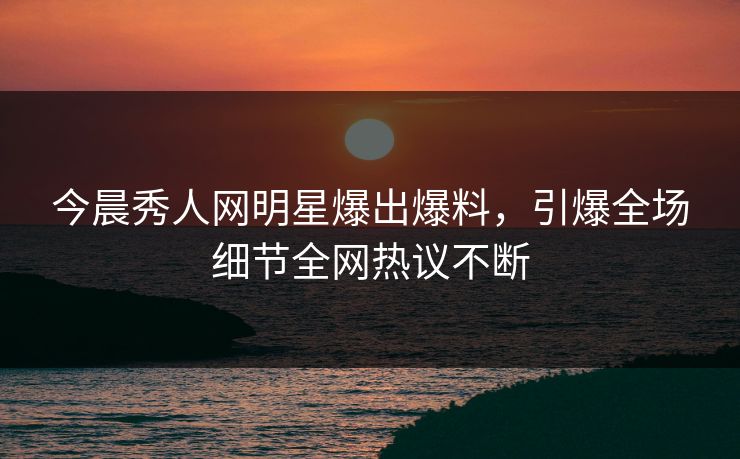 今晨秀人网明星爆出爆料,引爆全场细节全网热议不断