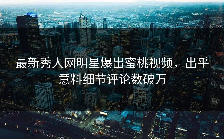 最新秀人网明星爆出蜜桃视频，出乎意料细节评论数破万