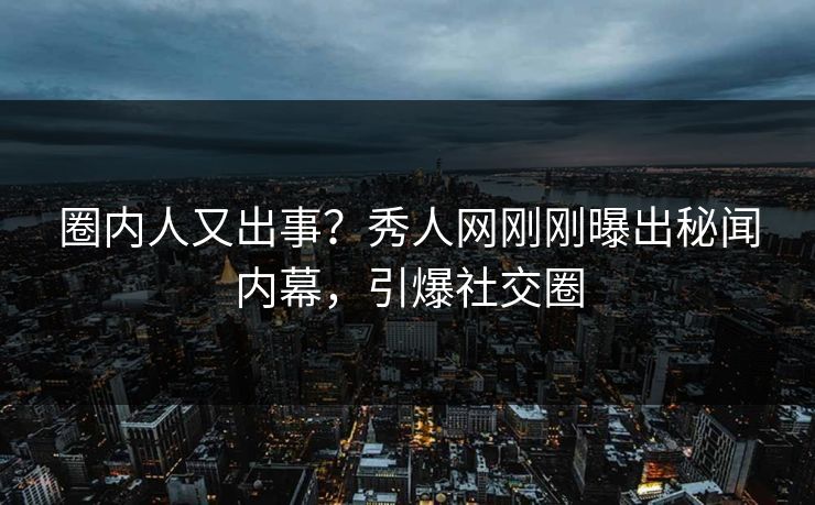 圈内人又出事？秀人网刚刚曝出秘闻内幕，引爆社交圈