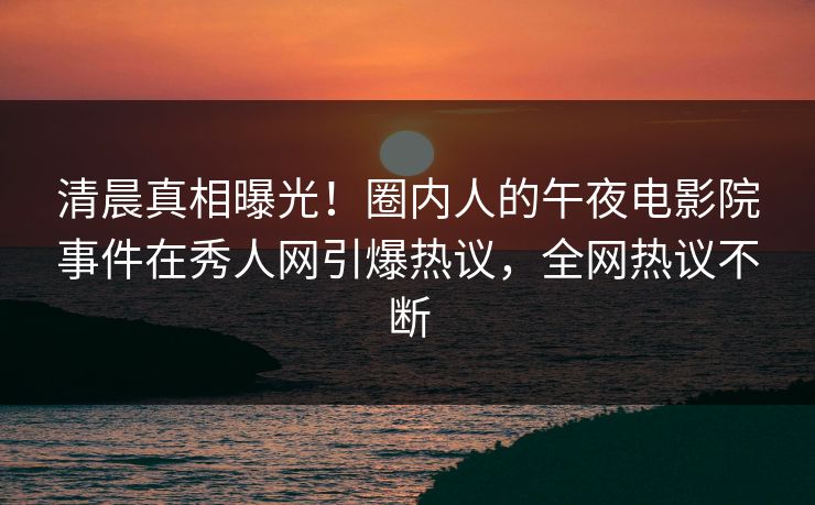 清晨真相曝光!圈内人的午夜电影院事件在秀人网引爆热议,全网热议不断