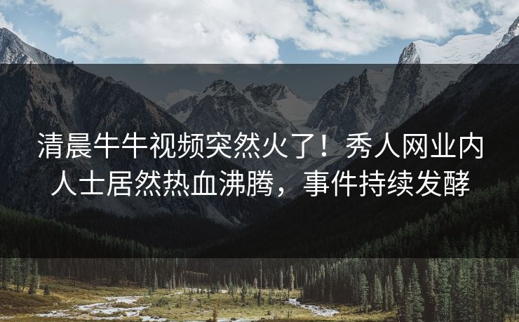 清晨牛牛视频突然火了!秀人网业内人士居然热血沸腾,事件持续发酵
