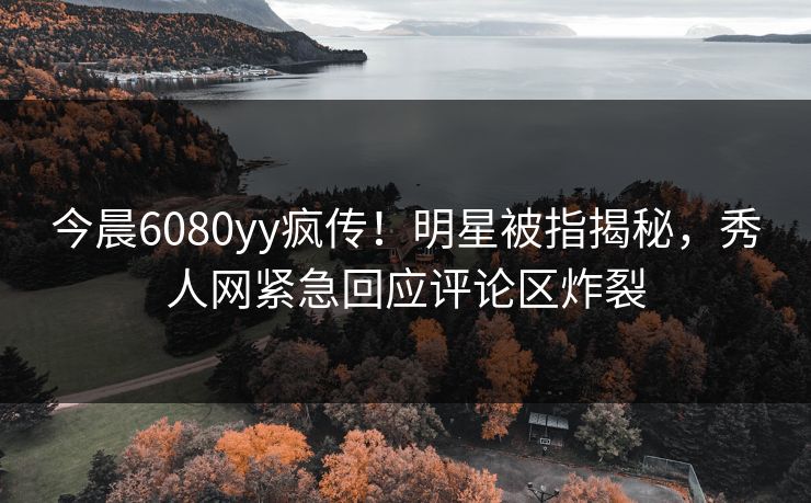 今晨6080yy疯传!明星被指揭秘,秀人网紧急回应评论区炸裂