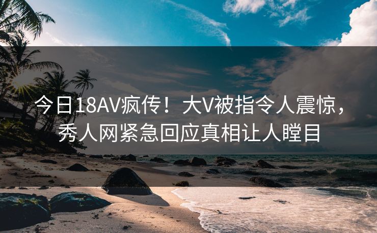 今日18AV疯传！大V被指令人震惊，秀人网紧急回应真相让人瞠目