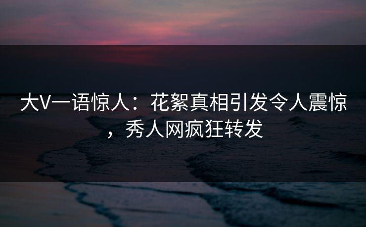 大V一语惊人：花絮真相引发令人震惊，秀人网疯狂转发