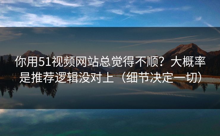 你用51视频网站总觉得不顺?大概率是推荐逻辑没对上(细节决定一切)