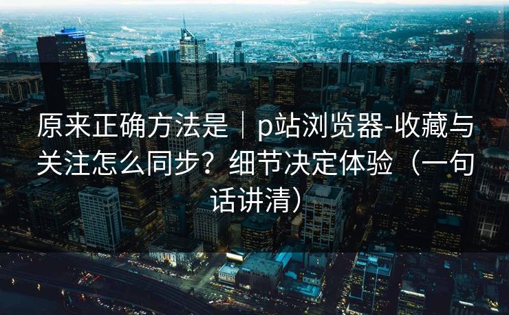 原来正确方法是｜p站浏览器-收藏与关注怎么同步？细节决定体验（一句话讲清）