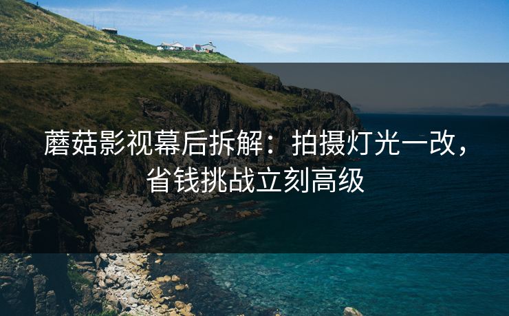 蘑菇影视幕后拆解:拍摄灯光一改,省钱挑战立刻高级