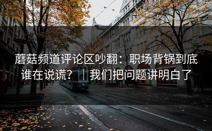 蘑菇频道评论区吵翻:职场背锅到底谁在说谎?|我们把问题讲明白了