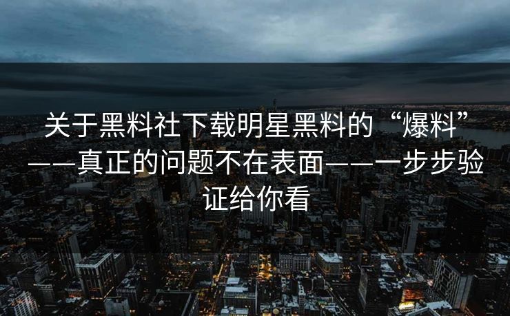 关于黑料社下载明星黑料的“爆料”——真正的问题不在表面——一步步验证给你看