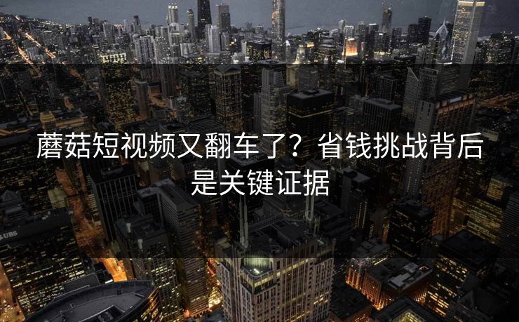 蘑菇短视频又翻车了?省钱挑战背后是关键证据