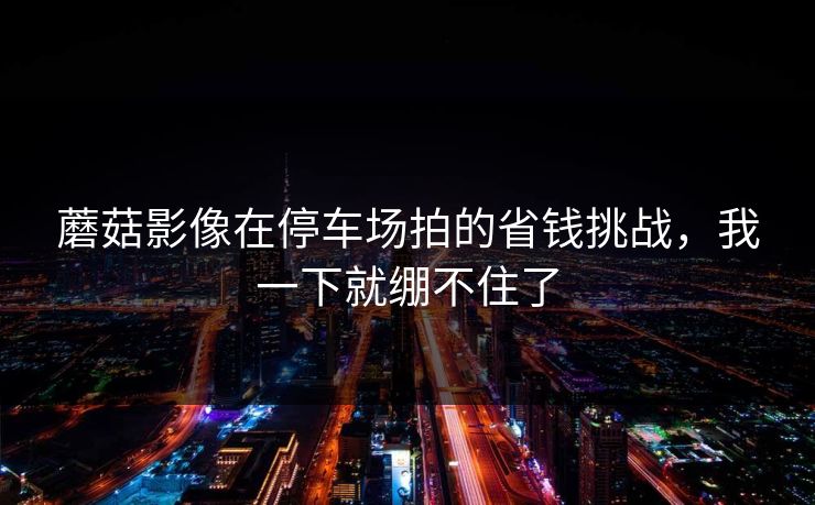 蘑菇影像在停车场拍的省钱挑战,我一下就绷不住了