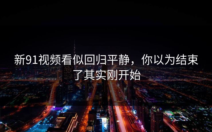 新91视频看似回归平静，你以为结束了其实刚开始