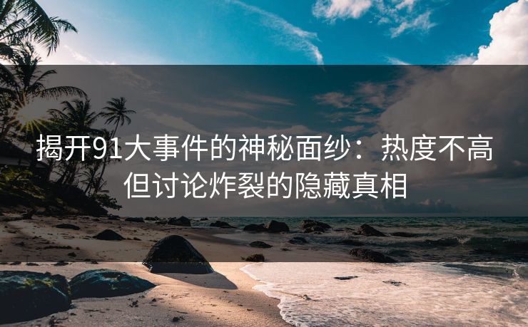 揭开91大事件的神秘面纱：热度不高但讨论炸裂的隐藏真相