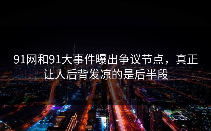91网和91大事件曝出争议节点，真正让人后背发凉的是后半段